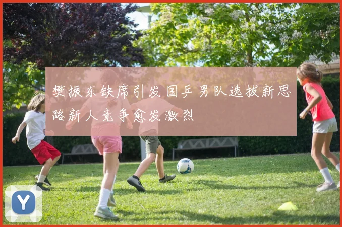 樊振东缺席引发国乒男队选拔新思路新人竞争愈发激烈