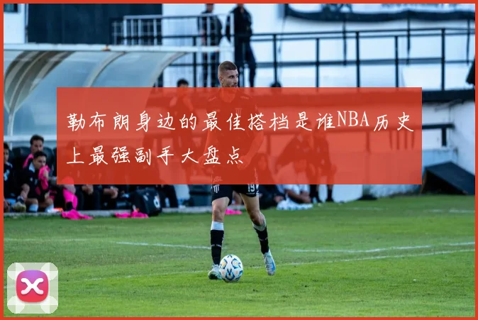 勒布朗身边的最佳搭档是谁NBA历史上最强副手大盘点