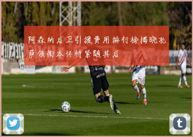 阿森纳后卫引援费用排行榜揭晓孔萨领衔本怀特紧随其后