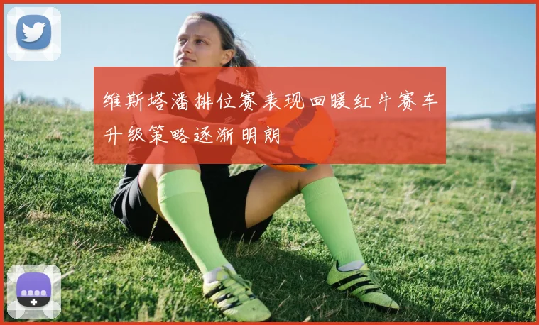 维斯塔潘排位赛表现回暖红牛赛车升级策略逐渐明朗